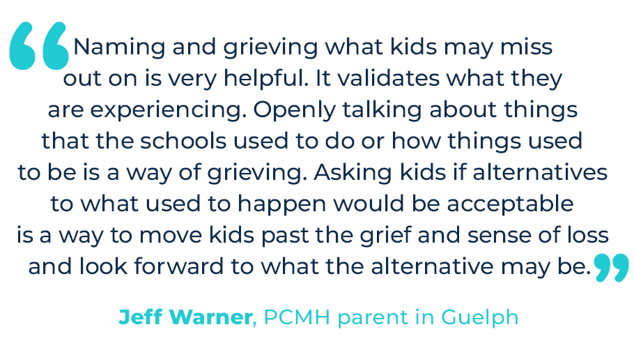 “Naming and grieving what kids may miss out on is very helpful. It validates what they are experiencing. Openly talking about things that the schools used to do or how things used to be is a way of grieving. Asking kids if alternatives to what used to happen would be acceptable is a way to move kids past the grief and sense of loss and look forward to what the alternative may be.” – Jeff Warner, PCMH parent in Guelph.